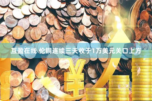 互盈在线 伦铜连续三天收于1万美元关口上方