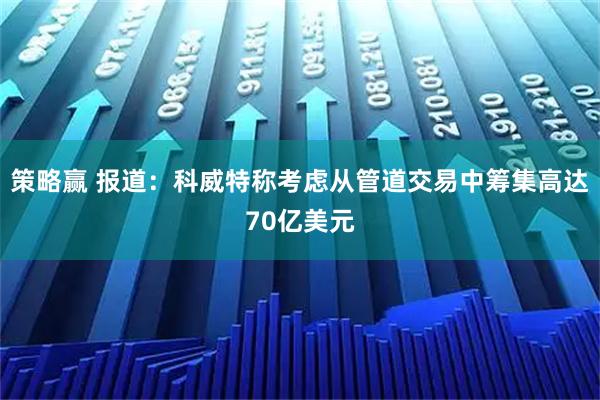 策略赢 报道：科威特称考虑从管道交易中筹集高达70亿美元