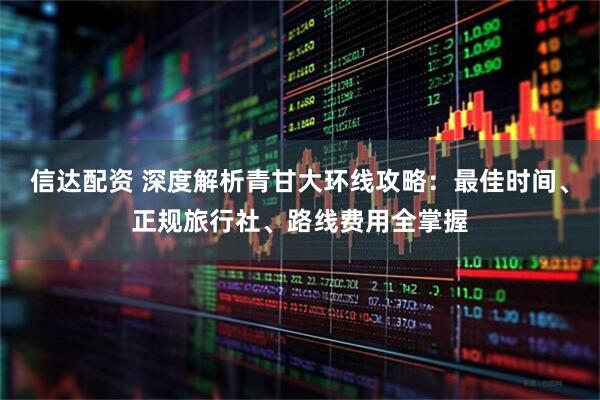 信达配资 深度解析青甘大环线攻略：最佳时间、正规旅行社、路线费用全掌握