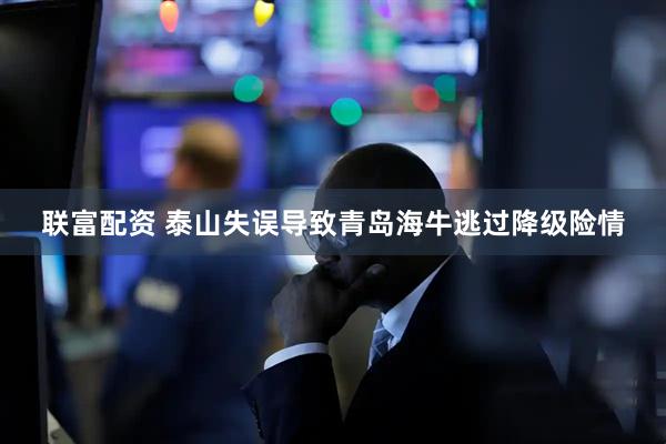 联富配资 泰山失误导致青岛海牛逃过降级险情