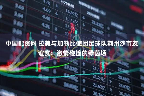 中国配资网 拉美与加勒比使团足球队荆州沙市友谊赛：激情碰撞的绿茵场