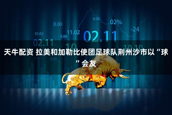 天牛配资 拉美和加勒比使团足球队荆州沙市以“球”会友