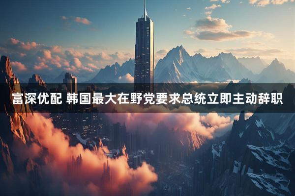 富深优配 韩国最大在野党要求总统立即主动辞职