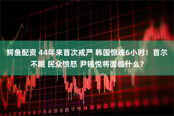 鳄鱼配资 44年来首次戒严 韩国惊魂6小时！首尔不眠 民众愤怒 尹锡悦将面临什么？