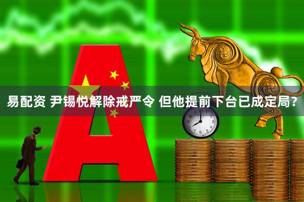 易配资 尹锡悦解除戒严令 但他提前下台已成定局？