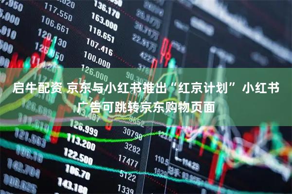 启牛配资 京东与小红书推出“红京计划” 小红书广告可跳转京东购物页面