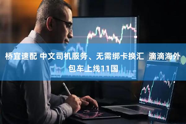 桥宜速配 中文司机服务、无需绑卡换汇  滴滴海外包车上线11国