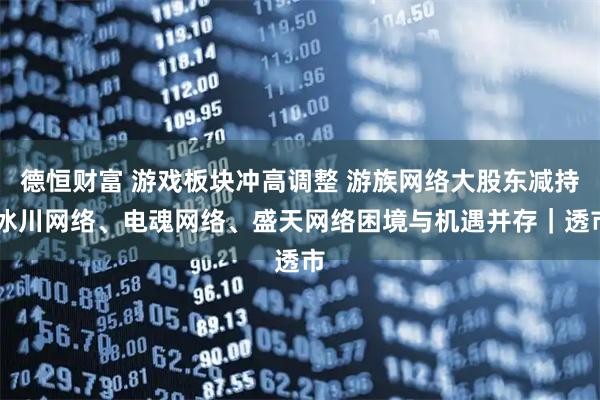 德恒财富 游戏板块冲高调整 游族网络大股东减持 冰川网络、电魂网络、盛天网络困境与机遇并存｜透市
