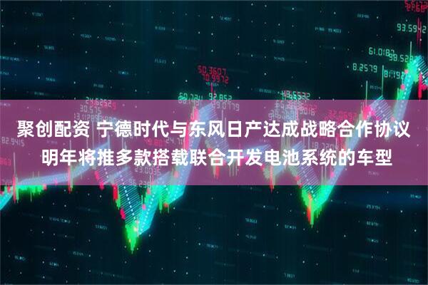 聚创配资 宁德时代与东风日产达成战略合作协议 明年将推多款搭载联合开发电池系统的车型