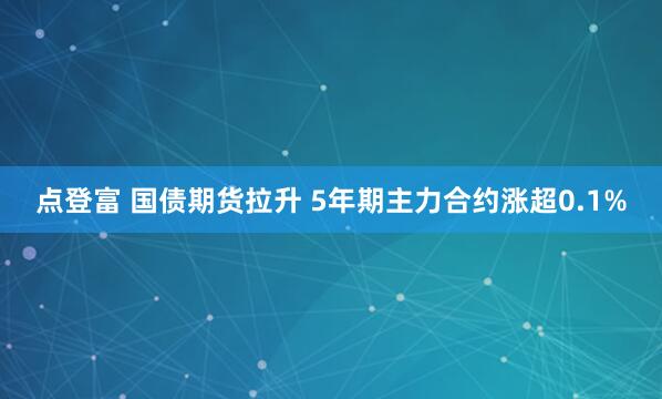 点登富 国债期货拉升 5年期主力合约涨超0.1%