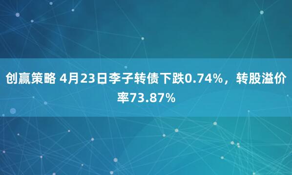 创赢策略 4月23日李子转债下跌0.74%，转股溢价率73.87%