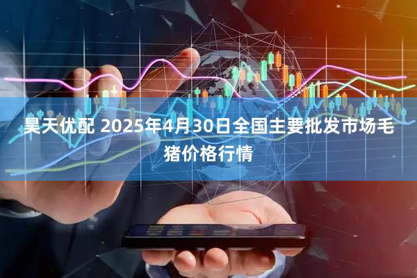 昊天优配 2025年4月30日全国主要批发市场毛猪价格行情