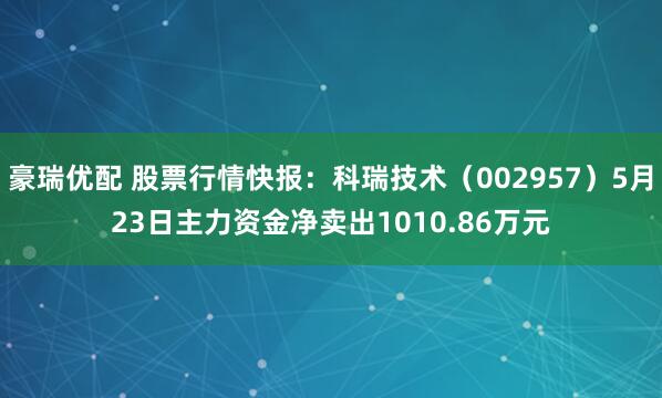 豪瑞优配 股票行情快报：科瑞技术（002957）5月23日主力资金净卖出1010.86万元