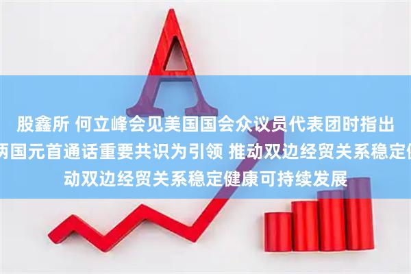 股鑫所 何立峰会见美国国会众议员代表团时指出 中美双方应以两国元首通话重要共识为引领 推动双边经贸关系稳定健康可持续发展