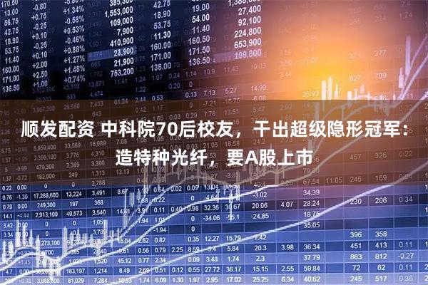 顺发配资 中科院70后校友，干出超级隐形冠军：造特种光纤，要A股上市