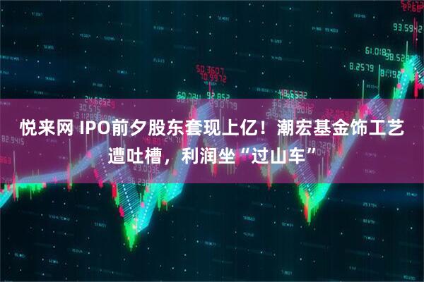 悦来网 IPO前夕股东套现上亿！潮宏基金饰工艺遭吐槽，利润坐“过山车”