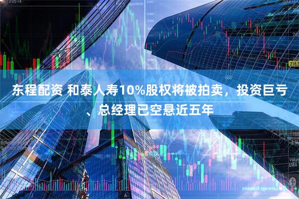 东程配资 和泰人寿10%股权将被拍卖，投资巨亏、总经理已空悬近五年