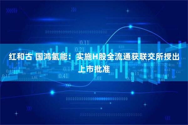 红和古 国鸿氢能：实施H股全流通获联交所授出上市批准