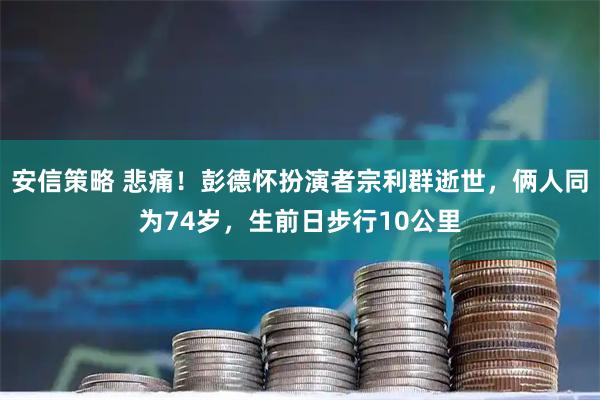安信策略 悲痛！彭德怀扮演者宗利群逝世，俩人同为74岁，生前日步行10公里