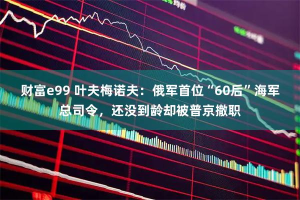 财富e99 叶夫梅诺夫：俄军首位“60后”海军总司令，还没到龄却被普京撤职