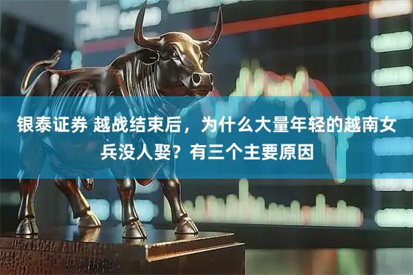 银泰证券 越战结束后，为什么大量年轻的越南女兵没人娶？有三个主要原因
