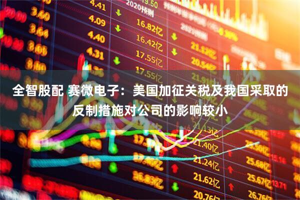 全智股配 赛微电子：美国加征关税及我国采取的反制措施对公司的影响较小