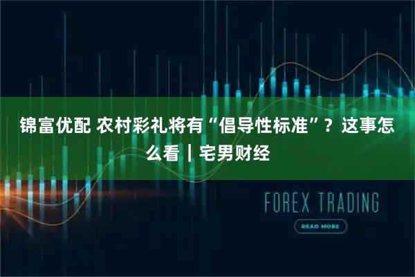 锦富优配 农村彩礼将有“倡导性标准”？这事怎么看｜宅男财经