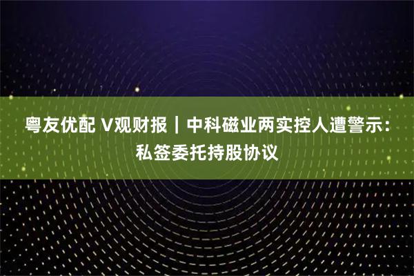 粤友优配 V观财报｜中科磁业两实控人遭警示：私签委托持股协议