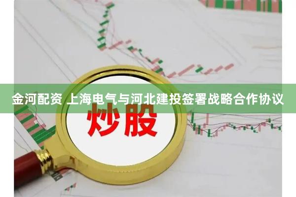 金河配资 上海电气与河北建投签署战略合作协议