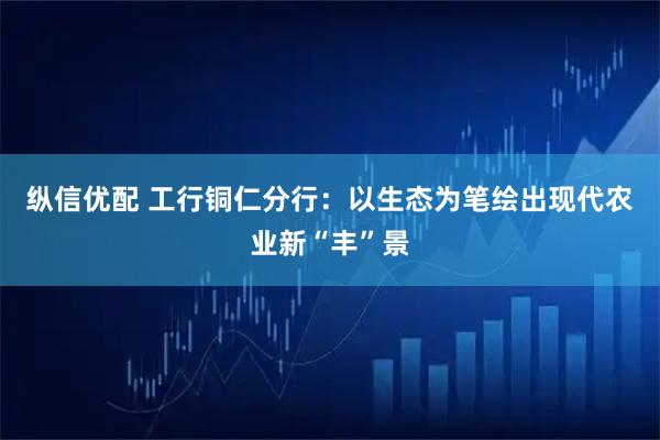 纵信优配 工行铜仁分行：以生态为笔绘出现代农业新“丰”景