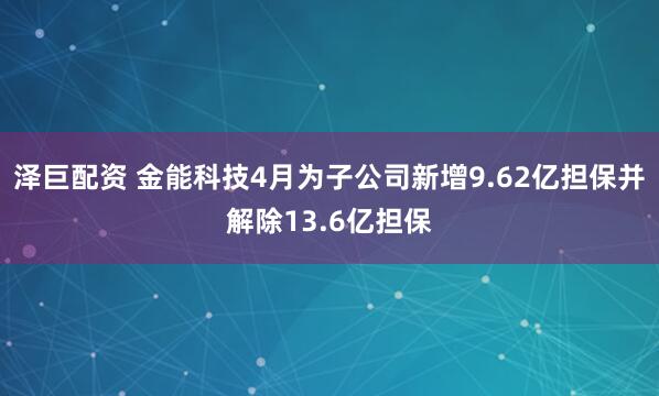 泽巨配资 金能科技4月为子公司新增9.62亿担保并解除13.6亿担保
