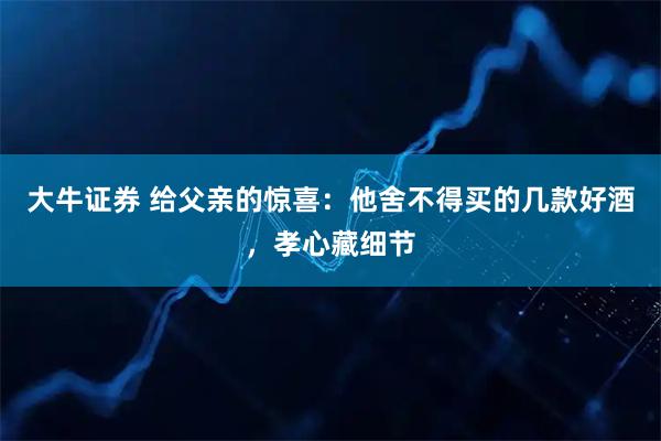 大牛证券 给父亲的惊喜：他舍不得买的几款好酒，孝心藏细节