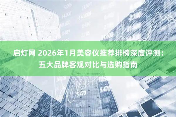 启灯网 2026年1月美容仪推荐排榜深度评测：五大品牌客观对比与选购指南