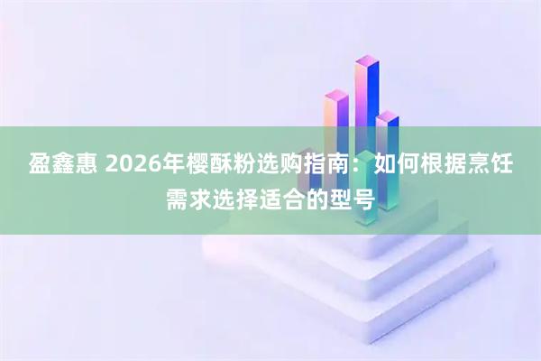 盈鑫惠 2026年樱酥粉选购指南：如何根据烹饪需求选择适合的型号