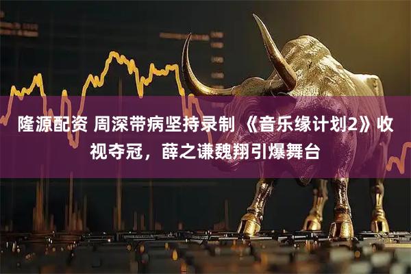 隆源配资 周深带病坚持录制 《音乐缘计划2》收视夺冠，薛之谦魏翔引爆舞台