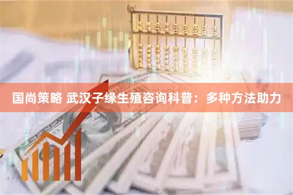 国尚策略 武汉子缘生殖咨询科普：多种方法助力