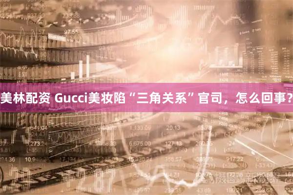 美林配资 Gucci美妆陷“三角关系”官司,怎么回事?