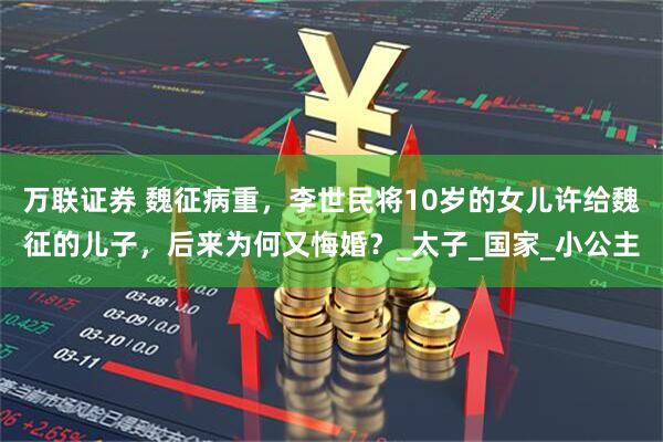 万联证券 魏征病重，李世民将10岁的女儿许给魏征的儿子，后来为何又悔婚？_太子_国家_小公主