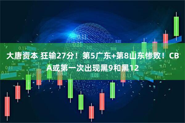 大唐资本 狂输27分！第5广东+第8山东惨败！CBA或第一次出现黑9和黑12