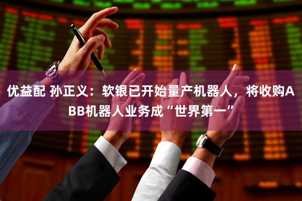 优益配 孙正义：软银已开始量产机器人，将收购ABB机器人业务成“世界第一”